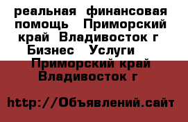 реальная  финансовая помощь - Приморский край, Владивосток г. Бизнес » Услуги   . Приморский край,Владивосток г.